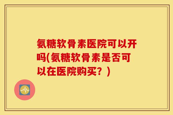 氨糖软骨素医院可以开吗(氨糖软骨素是否可以在医院购买？)