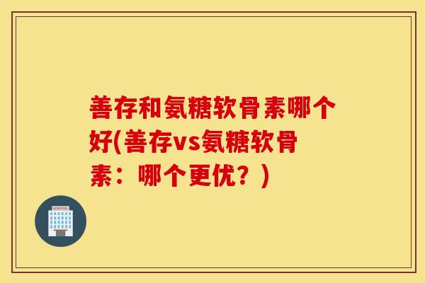 善存和氨糖软骨素哪个好(善存vs氨糖软骨素：哪个更优？)