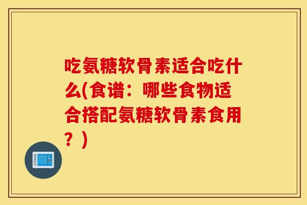 吃氨糖软骨素适合吃什么(食谱:哪些食物适合搭配氨糖软骨素食用?) 吃氨糖软骨素适合吃什么(食谱:哪些食物适合搭配氨糖软骨素食用?)