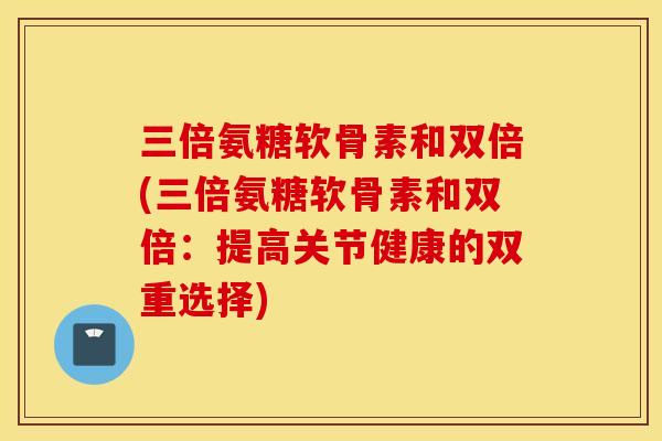 三倍氨糖软骨素和双倍(三倍氨糖软骨素和双倍：提高关节健康的双重选择)