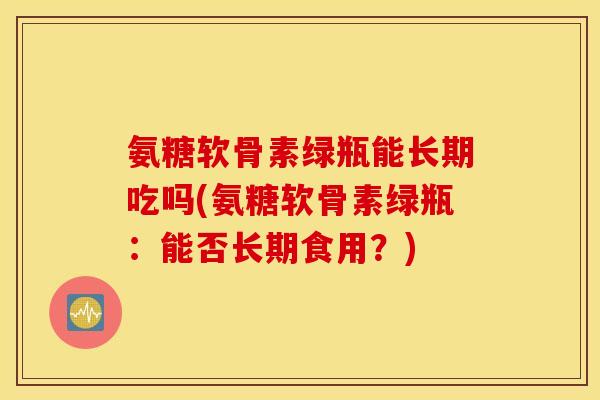氨糖软骨素绿瓶能长期吃吗(氨糖软骨素绿瓶：能否长期食用？)