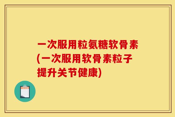 一次服用粒氨糖软骨素(一次服用软骨素粒子提升关节健康)
