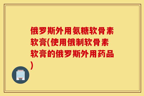 俄罗斯外用氨糖软骨素软膏(使用俄制软骨素软膏的俄罗斯外用药品) 俄罗斯外用氨糖软骨素软膏(使用俄制软骨素软膏的俄罗斯外用药品)