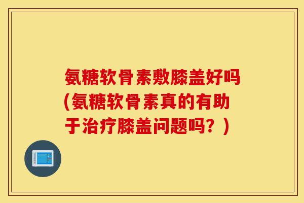 氨糖软骨素敷膝盖好吗(氨糖软骨素真的有助于治疗膝盖问题吗?) 氨糖软骨素敷膝盖好吗(氨糖软骨素真的有助于治疗膝盖问题吗?)