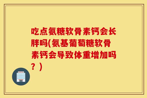 吃点氨糖软骨素钙会长胖吗(氨基葡萄糖软骨素钙会导致体重增加吗?) 吃点氨糖软骨素钙会长胖吗(氨基葡萄糖软骨素钙会导致体重增加吗?)