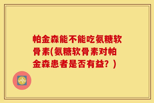帕金森能不能吃氨糖软骨素(氨糖软骨素对帕金森患者是否有益？)