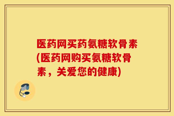 医药网买药氨糖软骨素(医药网购买氨糖软骨素，关爱您的健康)