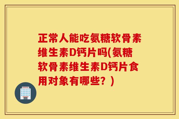 正常人能吃氨糖软骨素维生素D钙片吗(氨糖软骨素维生素D钙片食用对象有哪些？)