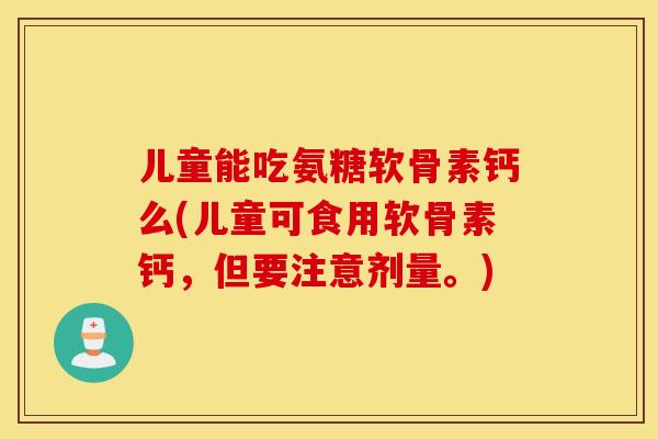 儿童能吃氨糖软骨素钙么(儿童可食用软骨素钙，但要注意剂量。)