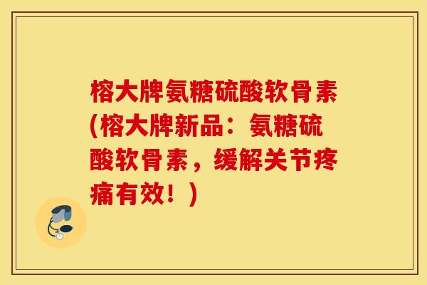榕大牌氨糖硫酸软骨素(榕大牌新品：氨糖硫酸软骨素，缓解关节疼痛有效！)
