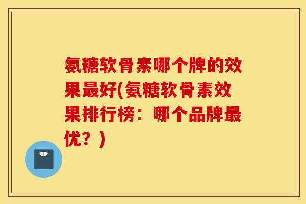 氨糖软骨素哪个牌的效果最好(氨糖软骨素效果排行榜：哪个品牌最优？)