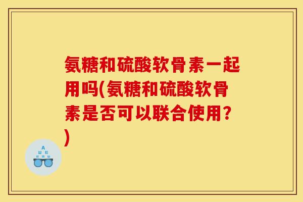 氨糖和硫酸软骨素一起用吗(氨糖和硫酸软骨素是否可以联合使用？)