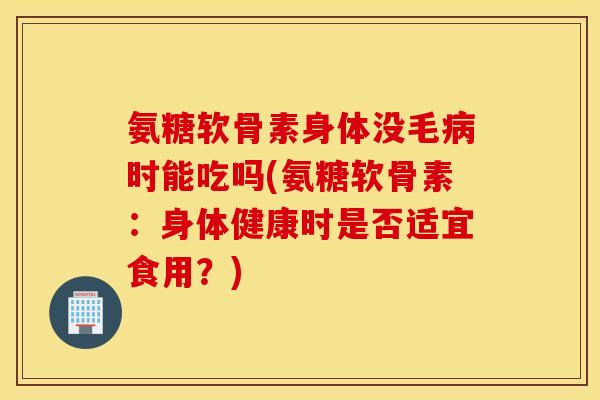 氨糖软骨素身体没毛病时能吃吗(氨糖软骨素：身体健康时是否适宜食用？)