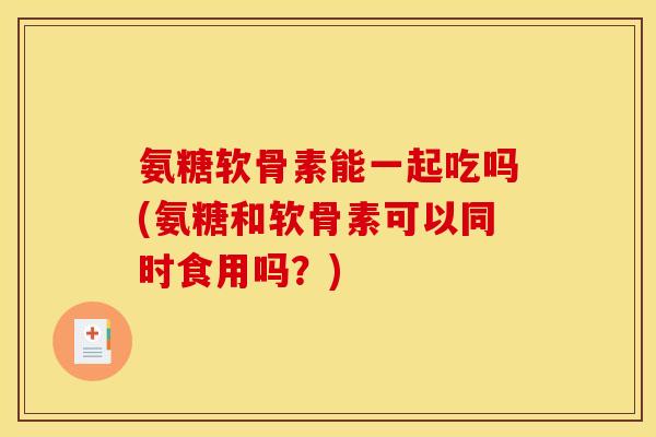 氨糖软骨素能一起吃吗(氨糖和软骨素可以同时食用吗？)