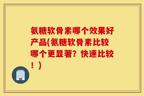 氨糖软骨素哪个效果好产品(氨糖软骨素比较哪个更显著？快速比较！)