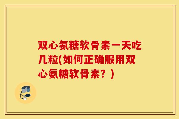 双心氨糖软骨素一天吃几粒(如何正确服用双心氨糖软骨素？)