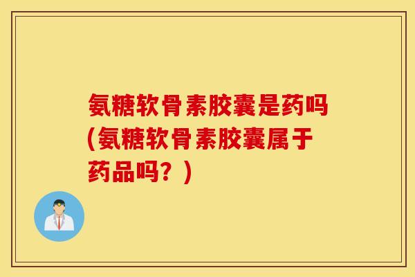 氨糖软骨素胶囊是药吗(氨糖软骨素胶囊属于药品吗？)