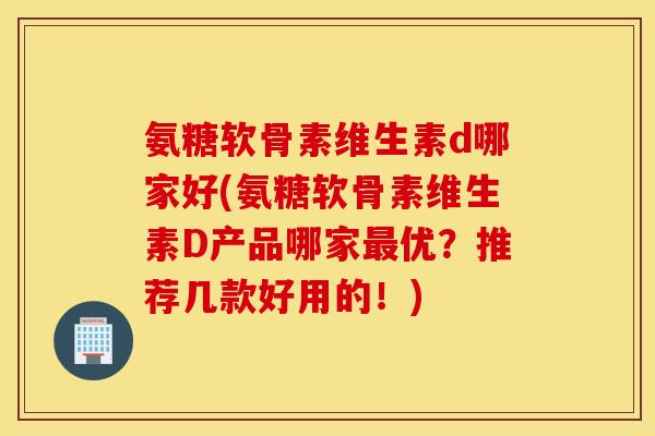氨糖软骨素维生素d哪家好(氨糖软骨素维生素D产品哪家最优？推荐几款好用的！)
