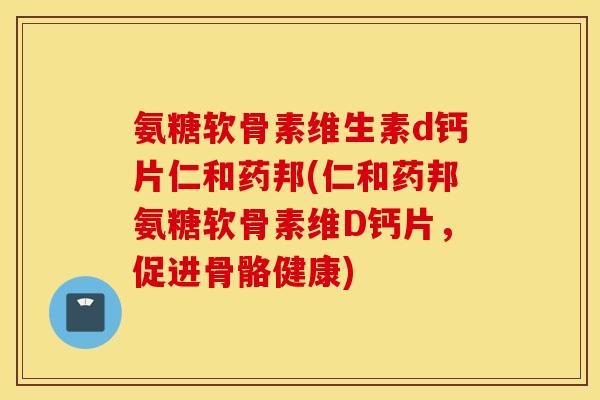 氨糖软骨素维生素d钙片仁和药邦(仁和药邦氨糖软骨素维D钙片，促进骨骼健康)