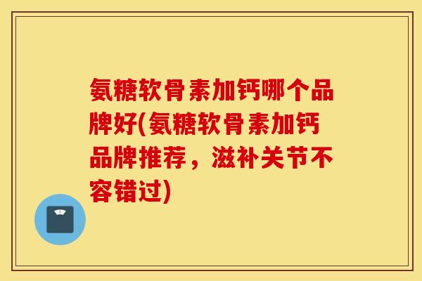 氨糖软骨素加钙哪个品牌好(氨糖软骨素加钙品牌推荐，滋补关节不容错过)