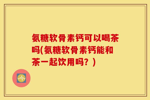 氨糖软骨素钙可以喝茶吗(氨糖软骨素钙能和茶一起饮用吗？)