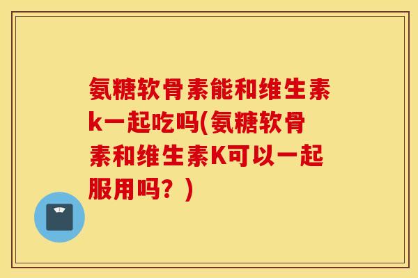氨糖软骨素能和维生素k一起吃吗(氨糖软骨素和维生素K可以一起服用吗？)