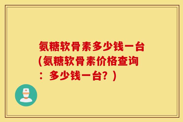 氨糖软骨素多少钱一台(氨糖软骨素价格查询：多少钱一台？)