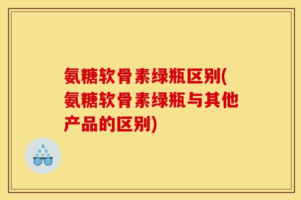 氨糖软骨素绿瓶区别(氨糖软骨素绿瓶与其他产品的区别)