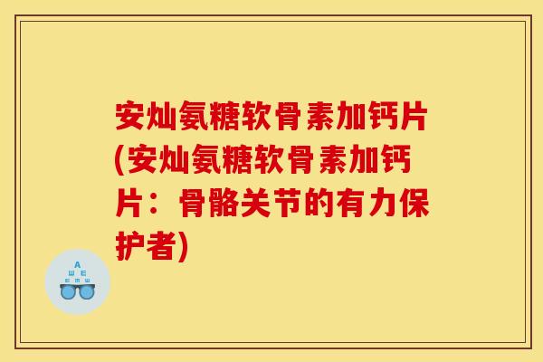 安灿氨糖软骨素加钙片(安灿氨糖软骨素加钙片：骨骼关节的有力保护者)