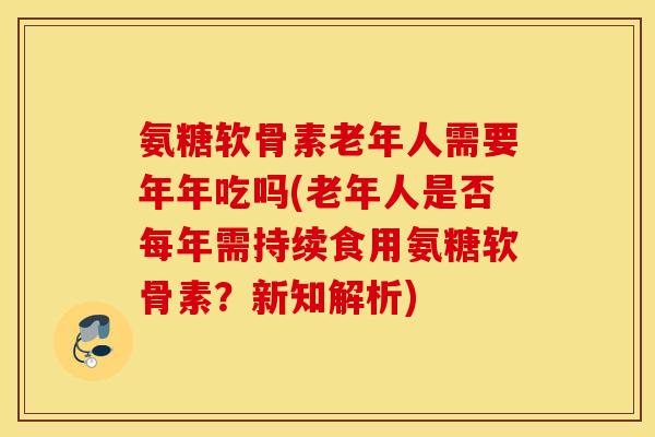 氨糖软骨素老年人需要年年吃吗(老年人是否每年需持续食用氨糖软骨素？新知解析)