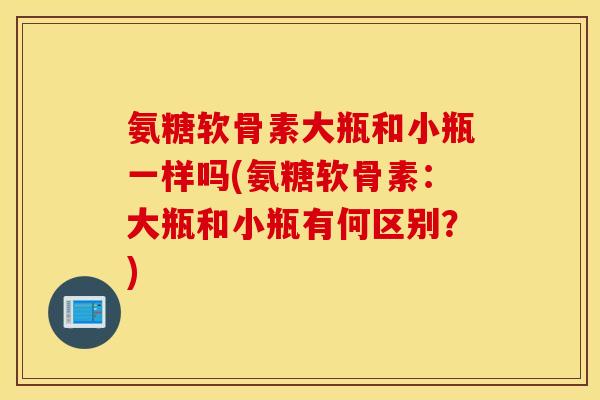 氨糖软骨素大瓶和小瓶一样吗(氨糖软骨素：大瓶和小瓶有何区别？)