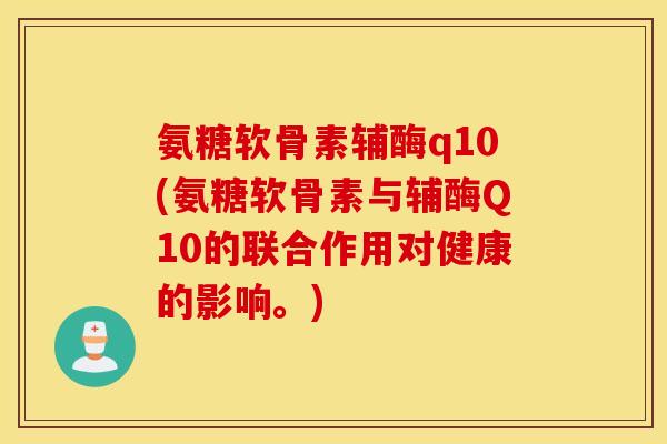 氨糖软骨素辅酶q10(氨糖软骨素与辅酶Q10的联合作用对健康的影响。)