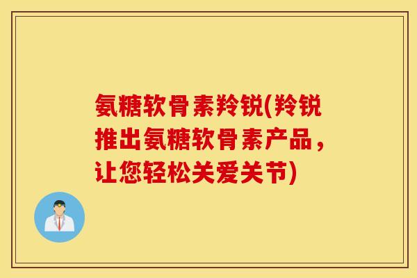 氨糖软骨素羚锐(羚锐推出氨糖软骨素产品，让您轻松关爱关节)