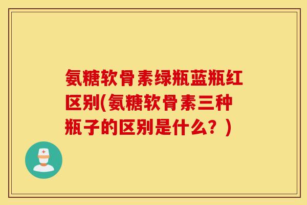 氨糖软骨素绿瓶蓝瓶红区别(氨糖软骨素三种瓶子的区别是什么？)