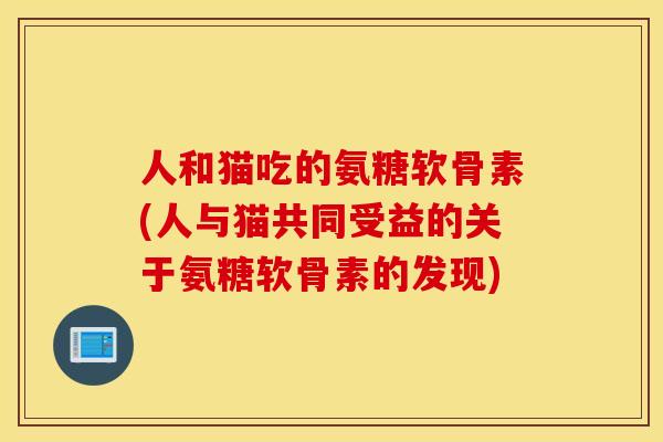 人和猫吃的氨糖软骨素(人与猫共同受益的关于氨糖软骨素的发现)