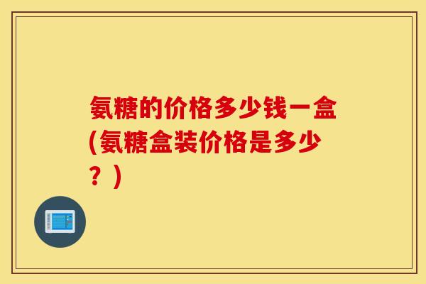 氨糖的价格多少钱一盒(氨糖盒装价格是多少？)