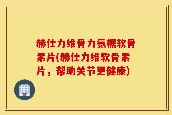 赫仕力维骨力氨糖软骨素片(赫仕力维软骨素片，帮助关节更健康)