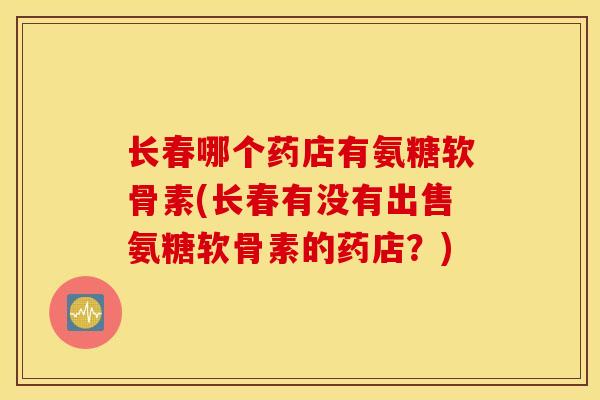 长春哪个药店有氨糖软骨素(长春有没有出售氨糖软骨素的药店?) 长春哪个药店有氨糖软骨素(长春有没有出售氨糖软骨素的药店?)
