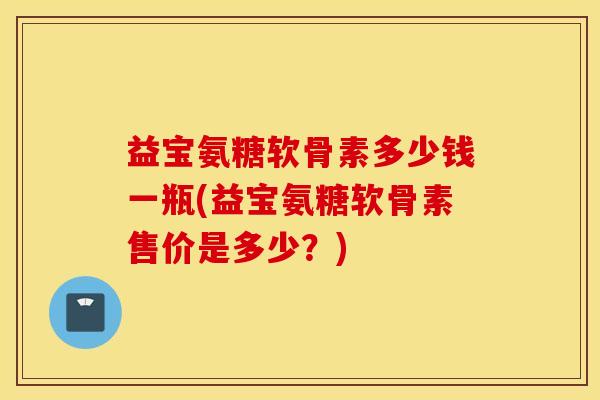 益宝氨糖软骨素多少钱一瓶(益宝氨糖软骨素售价是多少?) 益宝氨糖软骨素多少钱一瓶(益宝氨糖软骨素售价是多少?)
