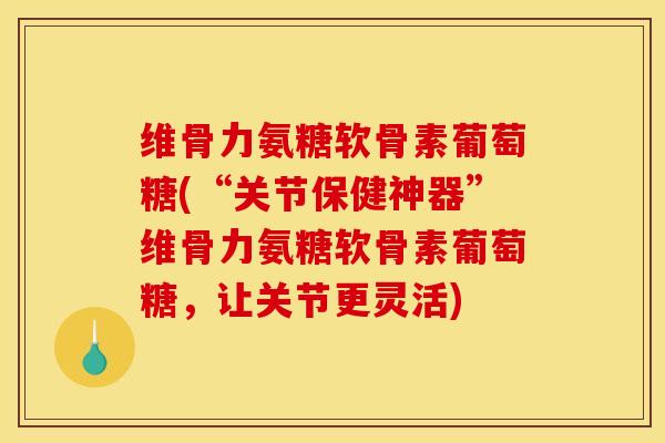 维骨力氨糖软骨素葡萄糖(“关节保健神器”维骨力氨糖软骨素葡萄糖，让关节更灵活)