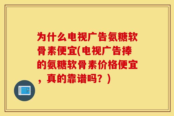 为什么电视广告氨糖软骨素便宜(电视广告捧的氨糖软骨素价格便宜，真的靠谱吗？)
