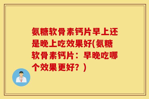 氨糖软骨素钙片早上还是晚上吃效果好(氨糖软骨素钙片：早晚吃哪个效果更好？)