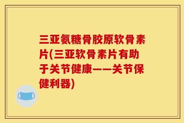 三亚氨糖骨胶原软骨素片(三亚软骨素片有助于关节健康——关节保健利器)