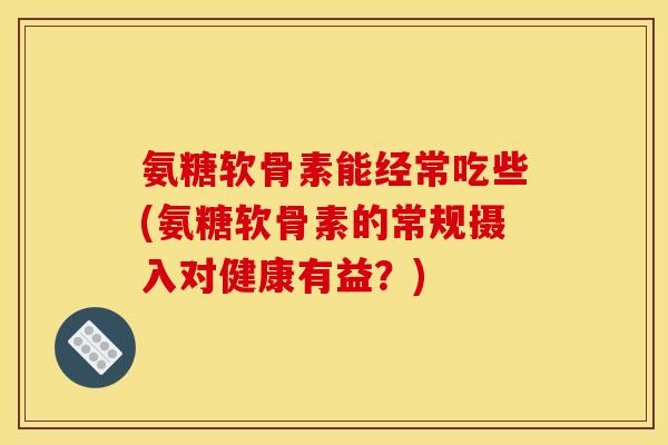 氨糖软骨素能经常吃些(氨糖软骨素的常规摄入对健康有益？)