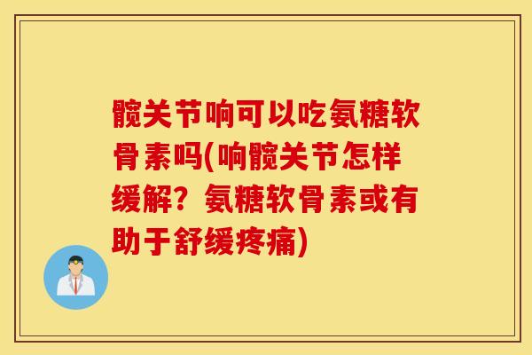 髋关节响可以吃氨糖软骨素吗(响髋关节怎样缓解？氨糖软骨素或有助于舒缓疼痛)