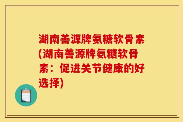 湖南善源牌氨糖软骨素(湖南善源牌氨糖软骨素:促进关节健康的好选择) 湖南善源牌氨糖软骨素(湖南善源牌氨糖软骨素:促进关节健康的好选择)