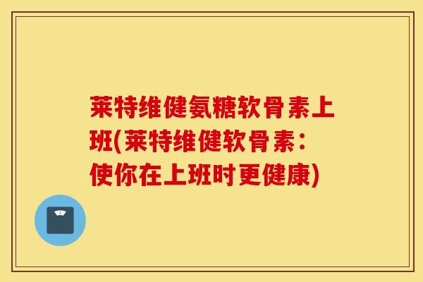莱特维健氨糖软骨素上班(莱特维健软骨素：使你在上班时更健康)