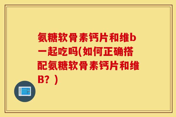 氨糖软骨素钙片和维b一起吃吗(如何正确搭配氨糖软骨素钙片和维B？)