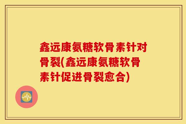 鑫远康氨糖软骨素针对骨裂(鑫远康氨糖软骨素针促进骨裂愈合)