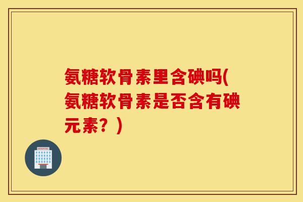 氨糖软骨素里含碘吗(氨糖软骨素是否含有碘元素？)